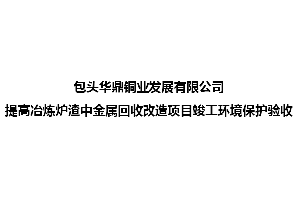 包頭華鼎銅業(yè)發(fā)展有限公司提高冶煉爐渣中金屬回收改造項目竣工環(huán)境保護驗收